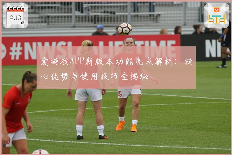 爱游戏APP新版本功能亮点解析：核心优势与使用技巧全揭秘