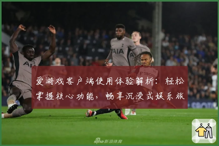 爱游戏客户端使用体验解析：轻松掌握核心功能，畅享沉浸式娱乐旅程