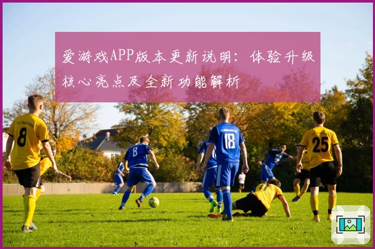 爱游戏APP版本更新说明：体验升级核心亮点及全新功能解析