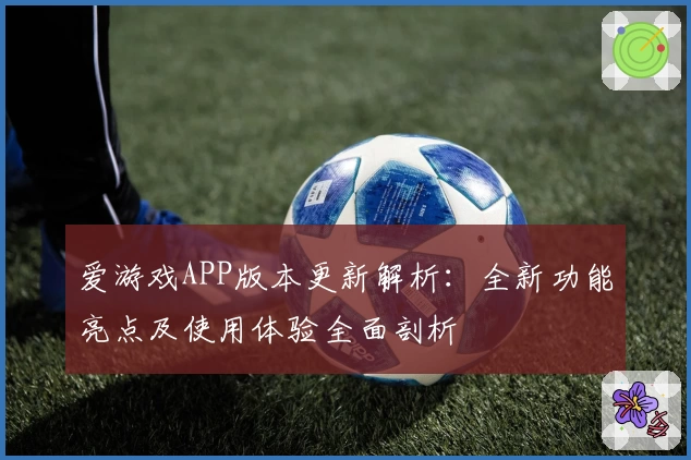 爱游戏APP版本更新解析：全新功能亮点及使用体验全面剖析