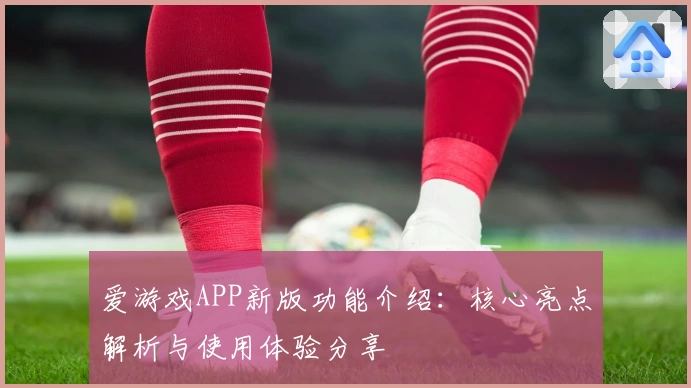 爱游戏APP新版功能介绍：核心亮点解析与使用体验分享