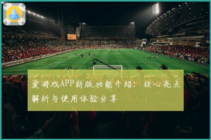 爱游戏APP新版功能介绍：核心亮点解析与使用体验分享