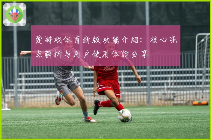 爱游戏体育新版功能介绍：核心亮点解析与用户使用体验分享